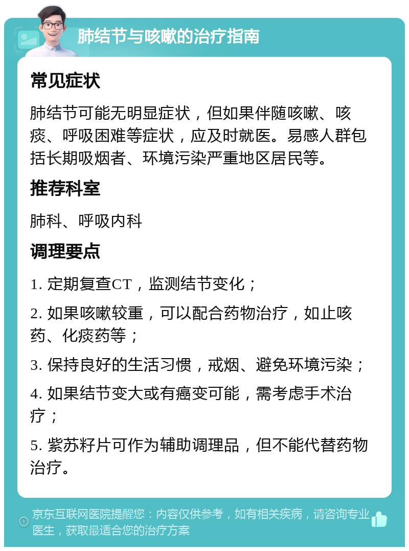 肺结节与咳嗽的治疗指南 常见症状 肺结节可能无明显症状，但如果伴随咳嗽、咳痰、呼吸困难等症状，应及时就医。易感人群包括长期吸烟者、环境污染严重地区居民等。 推荐科室 肺科、呼吸内科 调理要点 1. 定期复查CT，监测结节变化； 2. 如果咳嗽较重，可以配合药物治疗，如止咳药、化痰药等； 3. 保持良好的生活习惯，戒烟、避免环境污染； 4. 如果结节变大或有癌变可能，需考虑手术治疗； 5. 紫苏籽片可作为辅助调理品，但不能代替药物治疗。