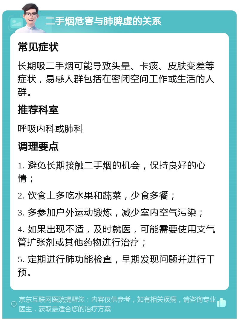 二手烟危害与肺脾虚的关系 常见症状 长期吸二手烟可能导致头晕、卡痰、皮肤变差等症状，易感人群包括在密闭空间工作或生活的人群。 推荐科室 呼吸内科或肺科 调理要点 1. 避免长期接触二手烟的机会，保持良好的心情； 2. 饮食上多吃水果和蔬菜，少食多餐； 3. 多参加户外运动锻炼，减少室内空气污染； 4. 如果出现不适，及时就医，可能需要使用支气管扩张剂或其他药物进行治疗； 5. 定期进行肺功能检查，早期发现问题并进行干预。