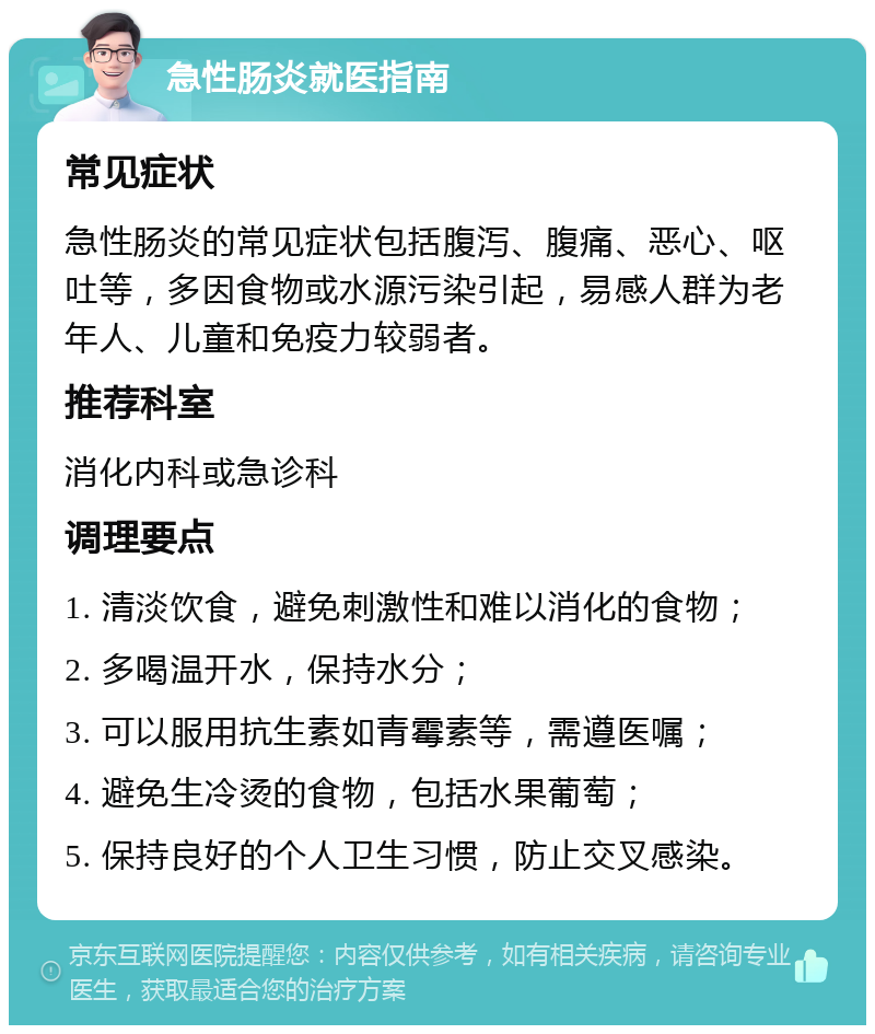 急性肠炎就医指南 常见症状 急性肠炎的常见症状包括腹泻、腹痛、恶心、呕吐等，多因食物或水源污染引起，易感人群为老年人、儿童和免疫力较弱者。 推荐科室 消化内科或急诊科 调理要点 1. 清淡饮食，避免刺激性和难以消化的食物； 2. 多喝温开水，保持水分； 3. 可以服用抗生素如青霉素等，需遵医嘱； 4. 避免生冷烫的食物，包括水果葡萄； 5. 保持良好的个人卫生习惯，防止交叉感染。