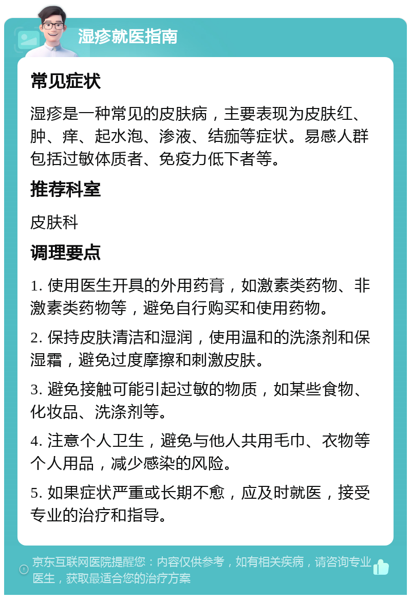 湿疹就医指南 常见症状 湿疹是一种常见的皮肤病，主要表现为皮肤红、肿、痒、起水泡、渗液、结痂等症状。易感人群包括过敏体质者、免疫力低下者等。 推荐科室 皮肤科 调理要点 1. 使用医生开具的外用药膏，如激素类药物、非激素类药物等，避免自行购买和使用药物。 2. 保持皮肤清洁和湿润，使用温和的洗涤剂和保湿霜，避免过度摩擦和刺激皮肤。 3. 避免接触可能引起过敏的物质，如某些食物、化妆品、洗涤剂等。 4. 注意个人卫生，避免与他人共用毛巾、衣物等个人用品，减少感染的风险。 5. 如果症状严重或长期不愈，应及时就医，接受专业的治疗和指导。