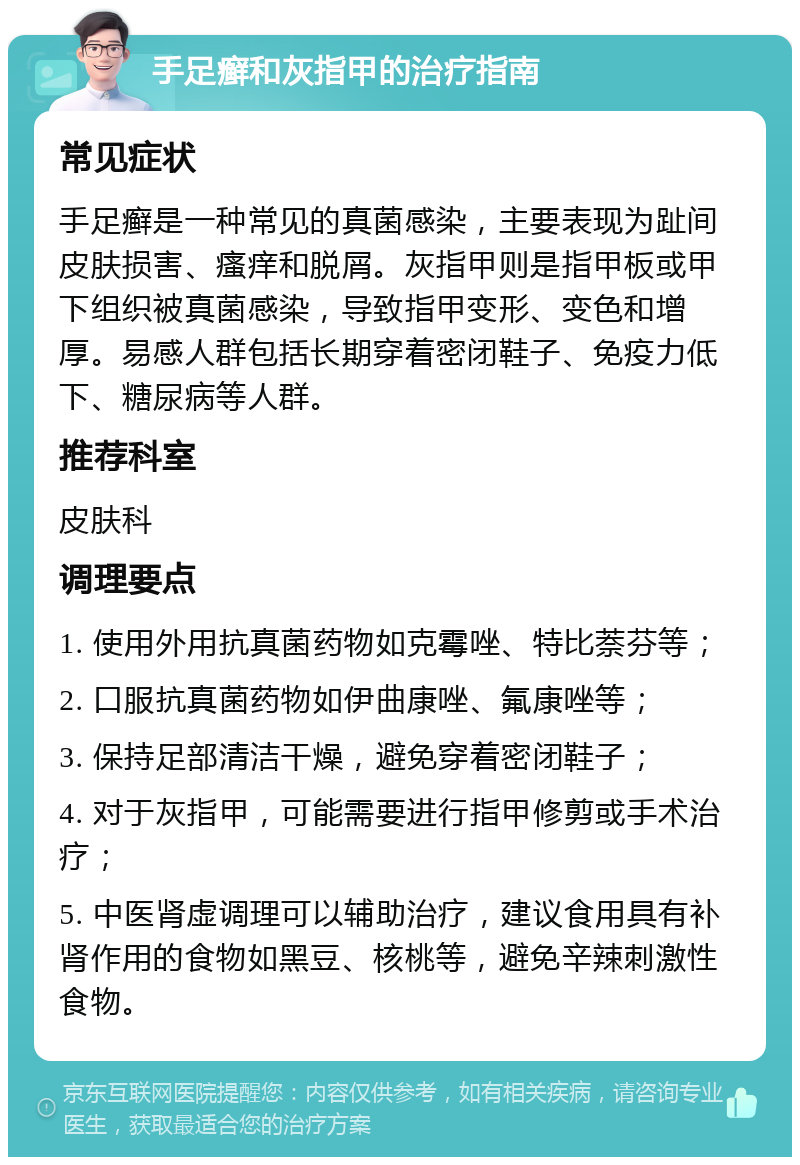 手足癣和灰指甲的治疗指南 常见症状 手足癣是一种常见的真菌感染，主要表现为趾间皮肤损害、瘙痒和脱屑。灰指甲则是指甲板或甲下组织被真菌感染，导致指甲变形、变色和增厚。易感人群包括长期穿着密闭鞋子、免疫力低下、糖尿病等人群。 推荐科室 皮肤科 调理要点 1. 使用外用抗真菌药物如克霉唑、特比萘芬等； 2. 口服抗真菌药物如伊曲康唑、氟康唑等； 3. 保持足部清洁干燥，避免穿着密闭鞋子； 4. 对于灰指甲，可能需要进行指甲修剪或手术治疗； 5. 中医肾虚调理可以辅助治疗，建议食用具有补肾作用的食物如黑豆、核桃等，避免辛辣刺激性食物。