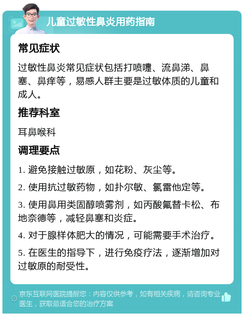 儿童过敏性鼻炎用药指南 常见症状 过敏性鼻炎常见症状包括打喷嚏、流鼻涕、鼻塞、鼻痒等，易感人群主要是过敏体质的儿童和成人。 推荐科室 耳鼻喉科 调理要点 1. 避免接触过敏原，如花粉、灰尘等。 2. 使用抗过敏药物，如扑尔敏、氯雷他定等。 3. 使用鼻用类固醇喷雾剂，如丙酸氟替卡松、布地奈德等，减轻鼻塞和炎症。 4. 对于腺样体肥大的情况，可能需要手术治疗。 5. 在医生的指导下，进行免疫疗法，逐渐增加对过敏原的耐受性。