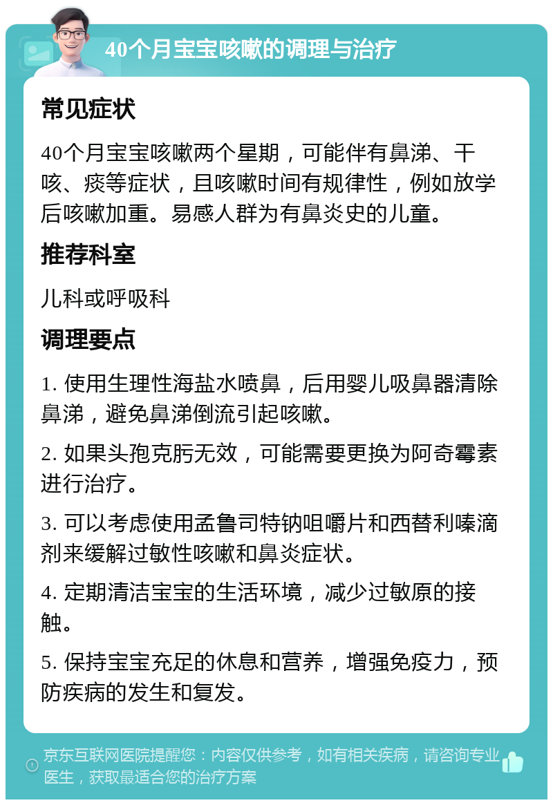 40个月宝宝咳嗽的调理与治疗 常见症状 40个月宝宝咳嗽两个星期，可能伴有鼻涕、干咳、痰等症状，且咳嗽时间有规律性，例如放学后咳嗽加重。易感人群为有鼻炎史的儿童。 推荐科室 儿科或呼吸科 调理要点 1. 使用生理性海盐水喷鼻，后用婴儿吸鼻器清除鼻涕，避免鼻涕倒流引起咳嗽。 2. 如果头孢克肟无效，可能需要更换为阿奇霉素进行治疗。 3. 可以考虑使用孟鲁司特钠咀嚼片和西替利嗪滴剂来缓解过敏性咳嗽和鼻炎症状。 4. 定期清洁宝宝的生活环境，减少过敏原的接触。 5. 保持宝宝充足的休息和营养，增强免疫力，预防疾病的发生和复发。