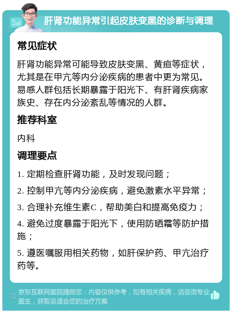 肝肾功能异常引起皮肤变黑的诊断与调理 常见症状 肝肾功能异常可能导致皮肤变黑、黄疸等症状，尤其是在甲亢等内分泌疾病的患者中更为常见。易感人群包括长期暴露于阳光下、有肝肾疾病家族史、存在内分泌紊乱等情况的人群。 推荐科室 内科 调理要点 1. 定期检查肝肾功能，及时发现问题； 2. 控制甲亢等内分泌疾病，避免激素水平异常； 3. 合理补充维生素C，帮助美白和提高免疫力； 4. 避免过度暴露于阳光下，使用防晒霜等防护措施； 5. 遵医嘱服用相关药物，如肝保护药、甲亢治疗药等。