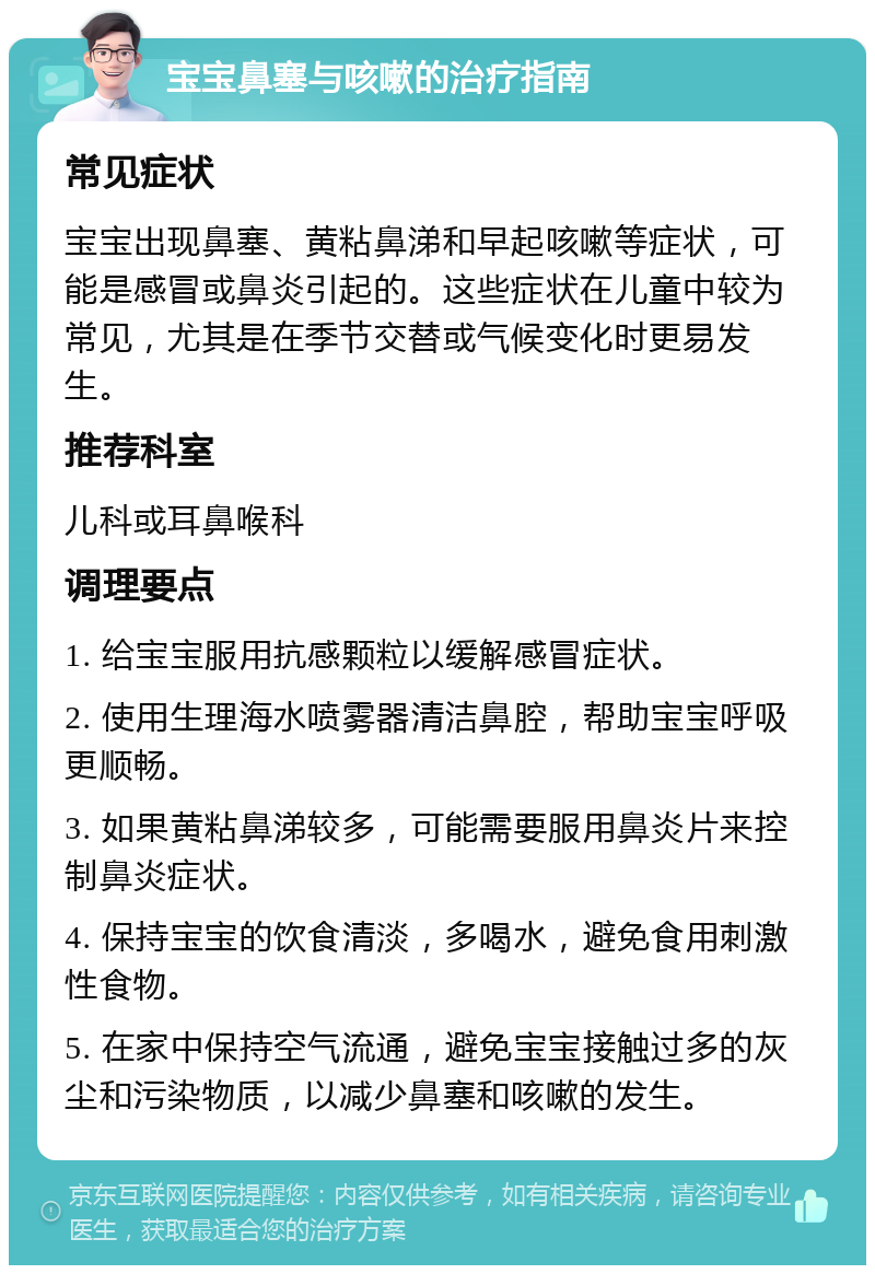 宝宝鼻塞与咳嗽的治疗指南 常见症状 宝宝出现鼻塞、黄粘鼻涕和早起咳嗽等症状，可能是感冒或鼻炎引起的。这些症状在儿童中较为常见，尤其是在季节交替或气候变化时更易发生。 推荐科室 儿科或耳鼻喉科 调理要点 1. 给宝宝服用抗感颗粒以缓解感冒症状。 2. 使用生理海水喷雾器清洁鼻腔，帮助宝宝呼吸更顺畅。 3. 如果黄粘鼻涕较多，可能需要服用鼻炎片来控制鼻炎症状。 4. 保持宝宝的饮食清淡，多喝水，避免食用刺激性食物。 5. 在家中保持空气流通，避免宝宝接触过多的灰尘和污染物质，以减少鼻塞和咳嗽的发生。