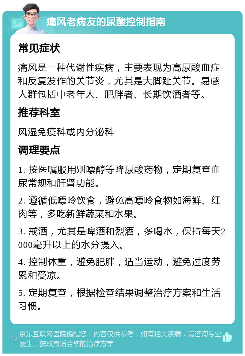 痛风老病友的尿酸控制指南 常见症状 痛风是一种代谢性疾病，主要表现为高尿酸血症和反复发作的关节炎，尤其是大脚趾关节。易感人群包括中老年人、肥胖者、长期饮酒者等。 推荐科室 风湿免疫科或内分泌科 调理要点 1. 按医嘱服用别嘌醇等降尿酸药物，定期复查血尿常规和肝肾功能。 2. 遵循低嘌呤饮食，避免高嘌呤食物如海鲜、红肉等，多吃新鲜蔬菜和水果。 3. 戒酒，尤其是啤酒和烈酒，多喝水，保持每天2000毫升以上的水分摄入。 4. 控制体重，避免肥胖，适当运动，避免过度劳累和受凉。 5. 定期复查，根据检查结果调整治疗方案和生活习惯。