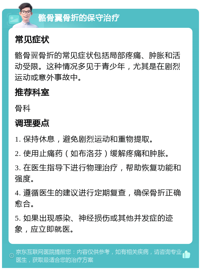 骼骨翼骨折的保守治疗 常见症状 骼骨翼骨折的常见症状包括局部疼痛、肿胀和活动受限。这种情况多见于青少年，尤其是在剧烈运动或意外事故中。 推荐科室 骨科 调理要点 1. 保持休息，避免剧烈运动和重物提取。 2. 使用止痛药（如布洛芬）缓解疼痛和肿胀。 3. 在医生指导下进行物理治疗，帮助恢复功能和强度。 4. 遵循医生的建议进行定期复查，确保骨折正确愈合。 5. 如果出现感染、神经损伤或其他并发症的迹象，应立即就医。