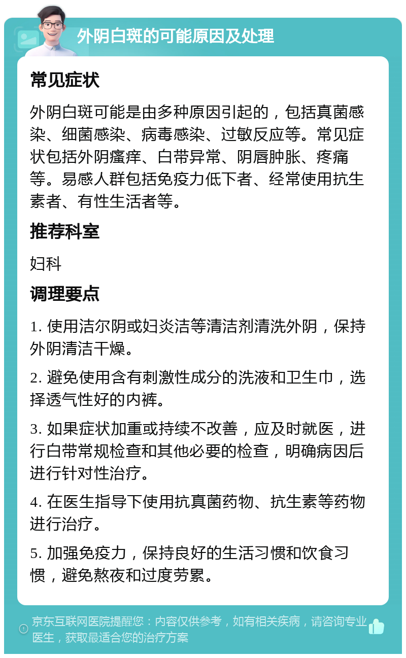 外阴白斑的可能原因及处理 常见症状 外阴白斑可能是由多种原因引起的，包括真菌感染、细菌感染、病毒感染、过敏反应等。常见症状包括外阴瘙痒、白带异常、阴唇肿胀、疼痛等。易感人群包括免疫力低下者、经常使用抗生素者、有性生活者等。 推荐科室 妇科 调理要点 1. 使用洁尔阴或妇炎洁等清洁剂清洗外阴，保持外阴清洁干燥。 2. 避免使用含有刺激性成分的洗液和卫生巾，选择透气性好的内裤。 3. 如果症状加重或持续不改善，应及时就医，进行白带常规检查和其他必要的检查，明确病因后进行针对性治疗。 4. 在医生指导下使用抗真菌药物、抗生素等药物进行治疗。 5. 加强免疫力，保持良好的生活习惯和饮食习惯，避免熬夜和过度劳累。