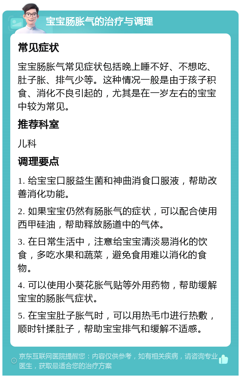 宝宝肠胀气的治疗与调理 常见症状 宝宝肠胀气常见症状包括晚上睡不好、不想吃、肚子胀、排气少等。这种情况一般是由于孩子积食、消化不良引起的，尤其是在一岁左右的宝宝中较为常见。 推荐科室 儿科 调理要点 1. 给宝宝口服益生菌和神曲消食口服液，帮助改善消化功能。 2. 如果宝宝仍然有肠胀气的症状，可以配合使用西甲硅油，帮助释放肠道中的气体。 3. 在日常生活中，注意给宝宝清淡易消化的饮食，多吃水果和蔬菜，避免食用难以消化的食物。 4. 可以使用小葵花胀气贴等外用药物，帮助缓解宝宝的肠胀气症状。 5. 在宝宝肚子胀气时，可以用热毛巾进行热敷，顺时针揉肚子，帮助宝宝排气和缓解不适感。