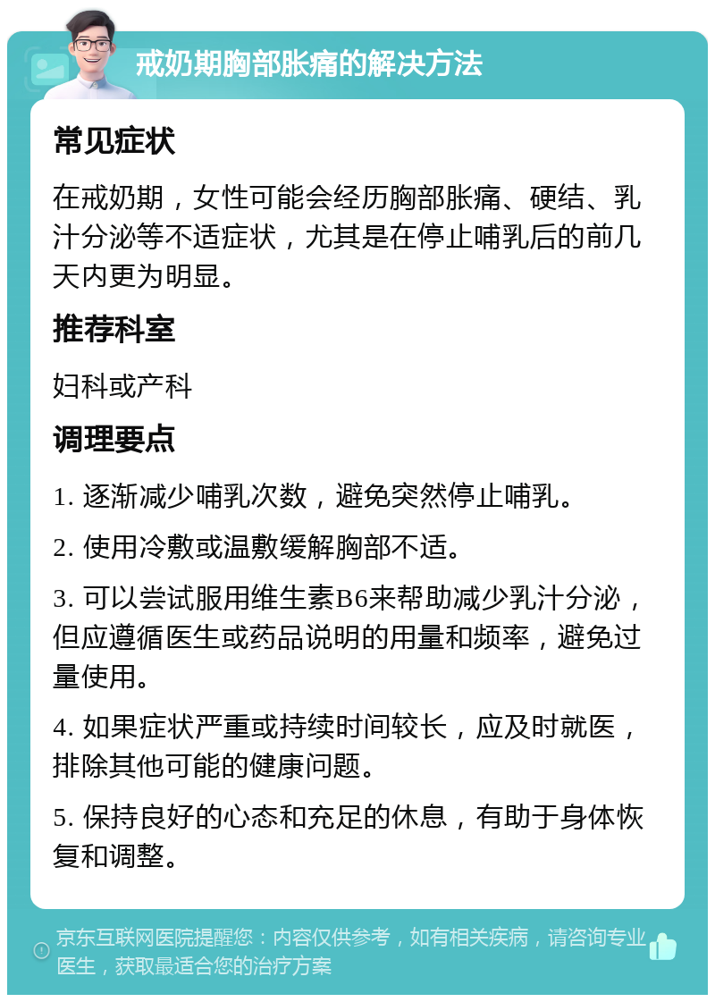 戒奶期胸部胀痛的解决方法 常见症状 在戒奶期，女性可能会经历胸部胀痛、硬结、乳汁分泌等不适症状，尤其是在停止哺乳后的前几天内更为明显。 推荐科室 妇科或产科 调理要点 1. 逐渐减少哺乳次数，避免突然停止哺乳。 2. 使用冷敷或温敷缓解胸部不适。 3. 可以尝试服用维生素B6来帮助减少乳汁分泌，但应遵循医生或药品说明的用量和频率，避免过量使用。 4. 如果症状严重或持续时间较长，应及时就医，排除其他可能的健康问题。 5. 保持良好的心态和充足的休息，有助于身体恢复和调整。