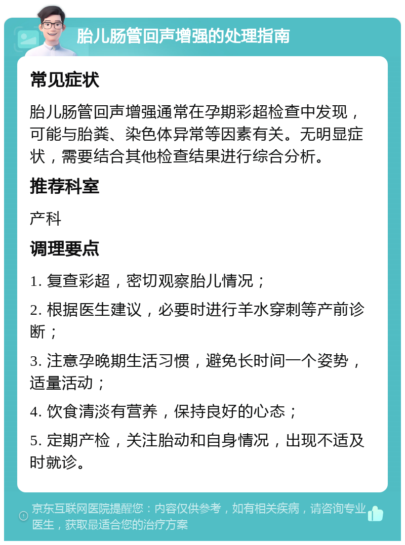 胎儿肠管回声增强的处理指南 常见症状 胎儿肠管回声增强通常在孕期彩超检查中发现，可能与胎粪、染色体异常等因素有关。无明显症状，需要结合其他检查结果进行综合分析。 推荐科室 产科 调理要点 1. 复查彩超，密切观察胎儿情况； 2. 根据医生建议，必要时进行羊水穿刺等产前诊断； 3. 注意孕晚期生活习惯，避免长时间一个姿势，适量活动； 4. 饮食清淡有营养，保持良好的心态； 5. 定期产检，关注胎动和自身情况，出现不适及时就诊。