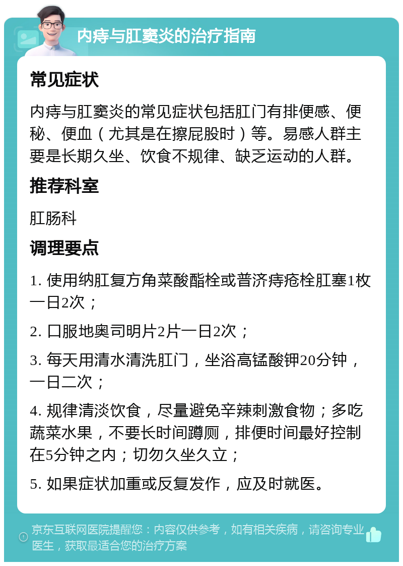 内痔与肛窦炎的治疗指南 常见症状 内痔与肛窦炎的常见症状包括肛门有排便感、便秘、便血（尤其是在擦屁股时）等。易感人群主要是长期久坐、饮食不规律、缺乏运动的人群。 推荐科室 肛肠科 调理要点 1. 使用纳肛复方角菜酸酯栓或普济痔疮栓肛塞1枚一日2次； 2. 口服地奥司明片2片一日2次； 3. 每天用清水清洗肛门，坐浴高锰酸钾20分钟，一日二次； 4. 规律清淡饮食，尽量避免辛辣刺激食物；多吃蔬菜水果，不要长时间蹲厕，排便时间最好控制在5分钟之内；切勿久坐久立； 5. 如果症状加重或反复发作，应及时就医。