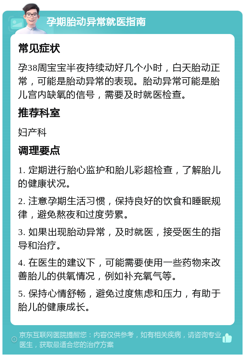 孕期胎动异常就医指南 常见症状 孕38周宝宝半夜持续动好几个小时，白天胎动正常，可能是胎动异常的表现。胎动异常可能是胎儿宫内缺氧的信号，需要及时就医检查。 推荐科室 妇产科 调理要点 1. 定期进行胎心监护和胎儿彩超检查，了解胎儿的健康状况。 2. 注意孕期生活习惯，保持良好的饮食和睡眠规律，避免熬夜和过度劳累。 3. 如果出现胎动异常，及时就医，接受医生的指导和治疗。 4. 在医生的建议下，可能需要使用一些药物来改善胎儿的供氧情况，例如补充氧气等。 5. 保持心情舒畅，避免过度焦虑和压力，有助于胎儿的健康成长。