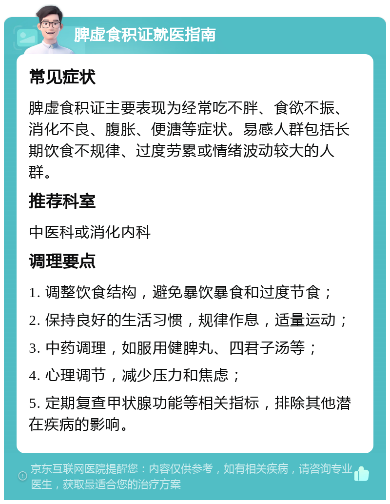 脾虚食积证就医指南 常见症状 脾虚食积证主要表现为经常吃不胖、食欲不振、消化不良、腹胀、便溏等症状。易感人群包括长期饮食不规律、过度劳累或情绪波动较大的人群。 推荐科室 中医科或消化内科 调理要点 1. 调整饮食结构，避免暴饮暴食和过度节食； 2. 保持良好的生活习惯，规律作息，适量运动； 3. 中药调理，如服用健脾丸、四君子汤等； 4. 心理调节，减少压力和焦虑； 5. 定期复查甲状腺功能等相关指标，排除其他潜在疾病的影响。