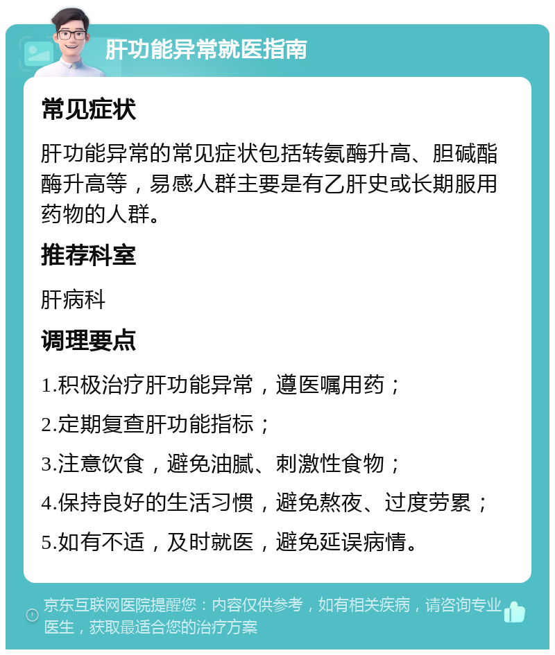 肝功能异常就医指南 常见症状 肝功能异常的常见症状包括转氨酶升高、胆碱酯酶升高等，易感人群主要是有乙肝史或长期服用药物的人群。 推荐科室 肝病科 调理要点 1.积极治疗肝功能异常，遵医嘱用药； 2.定期复查肝功能指标； 3.注意饮食，避免油腻、刺激性食物； 4.保持良好的生活习惯，避免熬夜、过度劳累； 5.如有不适，及时就医，避免延误病情。