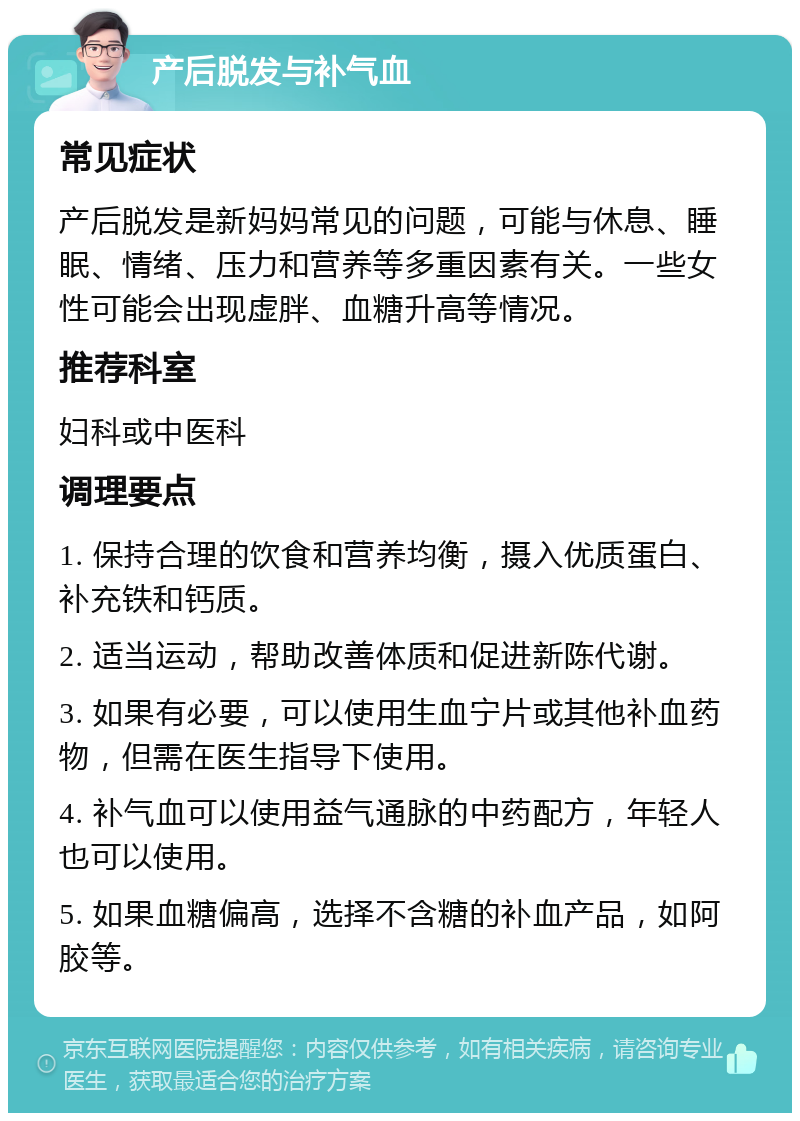 产后脱发与补气血 常见症状 产后脱发是新妈妈常见的问题，可能与休息、睡眠、情绪、压力和营养等多重因素有关。一些女性可能会出现虚胖、血糖升高等情况。 推荐科室 妇科或中医科 调理要点 1. 保持合理的饮食和营养均衡，摄入优质蛋白、补充铁和钙质。 2. 适当运动，帮助改善体质和促进新陈代谢。 3. 如果有必要，可以使用生血宁片或其他补血药物，但需在医生指导下使用。 4. 补气血可以使用益气通脉的中药配方，年轻人也可以使用。 5. 如果血糖偏高，选择不含糖的补血产品，如阿胶等。