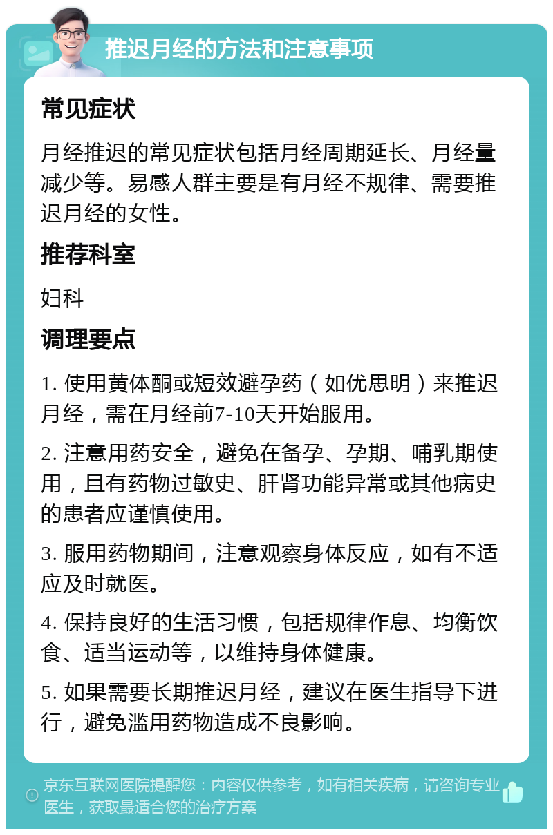 推迟月经的方法和注意事项 常见症状 月经推迟的常见症状包括月经周期延长、月经量减少等。易感人群主要是有月经不规律、需要推迟月经的女性。 推荐科室 妇科 调理要点 1. 使用黄体酮或短效避孕药（如优思明）来推迟月经，需在月经前7-10天开始服用。 2. 注意用药安全，避免在备孕、孕期、哺乳期使用，且有药物过敏史、肝肾功能异常或其他病史的患者应谨慎使用。 3. 服用药物期间，注意观察身体反应，如有不适应及时就医。 4. 保持良好的生活习惯，包括规律作息、均衡饮食、适当运动等，以维持身体健康。 5. 如果需要长期推迟月经，建议在医生指导下进行，避免滥用药物造成不良影响。