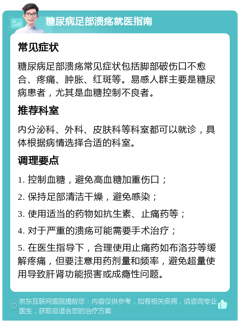 糖尿病足部溃疡就医指南 常见症状 糖尿病足部溃疡常见症状包括脚部破伤口不愈合、疼痛、肿胀、红斑等。易感人群主要是糖尿病患者，尤其是血糖控制不良者。 推荐科室 内分泌科、外科、皮肤科等科室都可以就诊，具体根据病情选择合适的科室。 调理要点 1. 控制血糖，避免高血糖加重伤口； 2. 保持足部清洁干燥，避免感染； 3. 使用适当的药物如抗生素、止痛药等； 4. 对于严重的溃疡可能需要手术治疗； 5. 在医生指导下，合理使用止痛药如布洛芬等缓解疼痛，但要注意用药剂量和频率，避免超量使用导致肝肾功能损害或成瘾性问题。