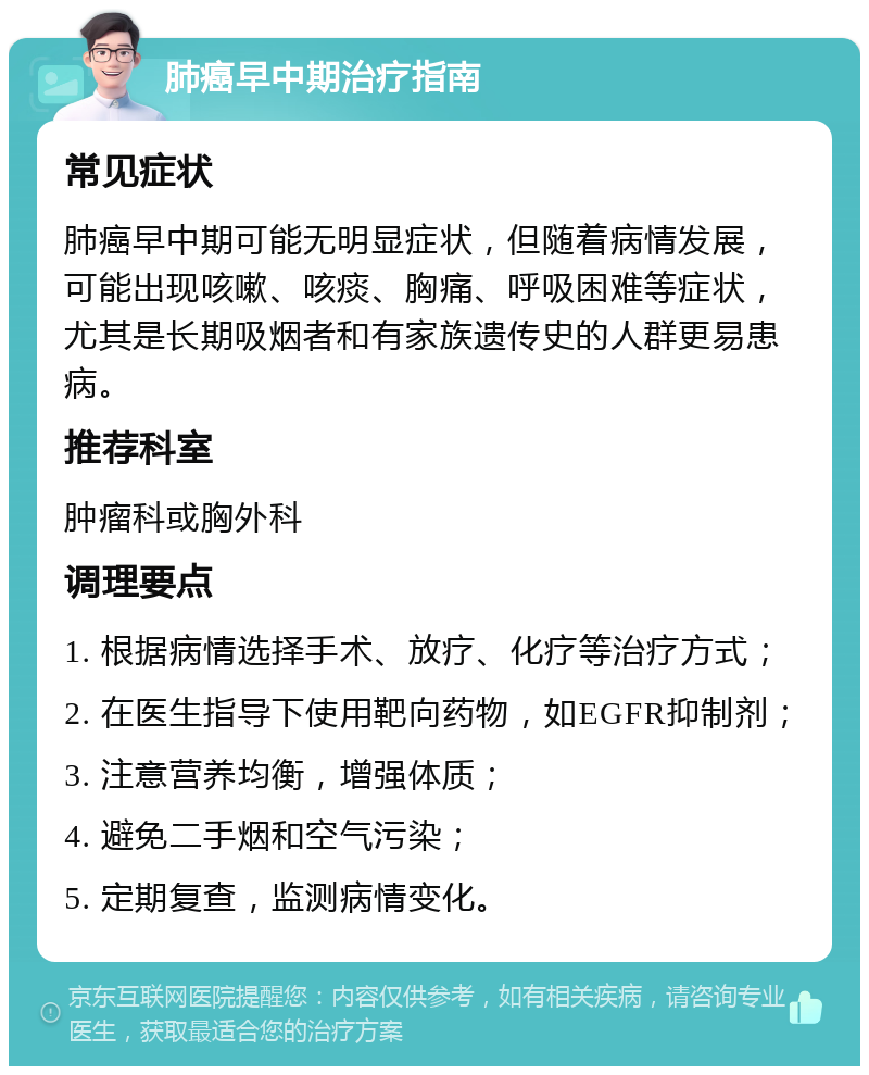 肺癌早中期治疗指南 常见症状 肺癌早中期可能无明显症状，但随着病情发展，可能出现咳嗽、咳痰、胸痛、呼吸困难等症状，尤其是长期吸烟者和有家族遗传史的人群更易患病。 推荐科室 肿瘤科或胸外科 调理要点 1. 根据病情选择手术、放疗、化疗等治疗方式； 2. 在医生指导下使用靶向药物，如EGFR抑制剂； 3. 注意营养均衡，增强体质； 4. 避免二手烟和空气污染； 5. 定期复查，监测病情变化。