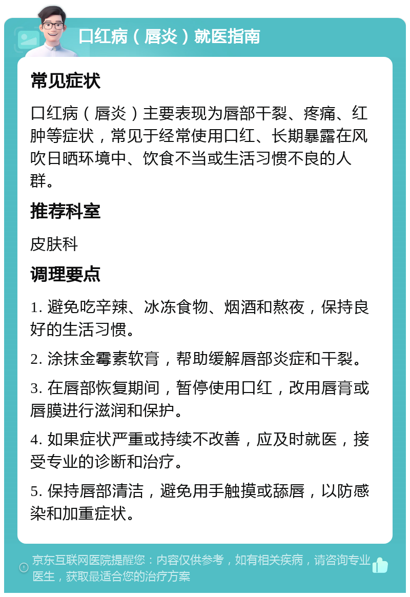 口红病（唇炎）就医指南 常见症状 口红病（唇炎）主要表现为唇部干裂、疼痛、红肿等症状，常见于经常使用口红、长期暴露在风吹日晒环境中、饮食不当或生活习惯不良的人群。 推荐科室 皮肤科 调理要点 1. 避免吃辛辣、冰冻食物、烟酒和熬夜，保持良好的生活习惯。 2. 涂抹金霉素软膏，帮助缓解唇部炎症和干裂。 3. 在唇部恢复期间，暂停使用口红，改用唇膏或唇膜进行滋润和保护。 4. 如果症状严重或持续不改善，应及时就医，接受专业的诊断和治疗。 5. 保持唇部清洁，避免用手触摸或舔唇，以防感染和加重症状。