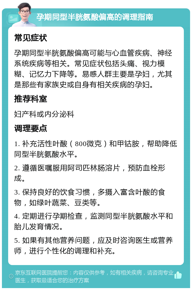 孕期同型半胱氨酸偏高的调理指南 常见症状 孕期同型半胱氨酸偏高可能与心血管疾病、神经系统疾病等相关。常见症状包括头痛、视力模糊、记忆力下降等。易感人群主要是孕妇，尤其是那些有家族史或自身有相关疾病的孕妇。 推荐科室 妇产科或内分泌科 调理要点 1. 补充活性叶酸（800微克）和甲钴胺，帮助降低同型半胱氨酸水平。 2. 遵循医嘱服用阿司匹林肠溶片，预防血栓形成。 3. 保持良好的饮食习惯，多摄入富含叶酸的食物，如绿叶蔬菜、豆类等。 4. 定期进行孕期检查，监测同型半胱氨酸水平和胎儿发育情况。 5. 如果有其他营养问题，应及时咨询医生或营养师，进行个性化的调理和补充。