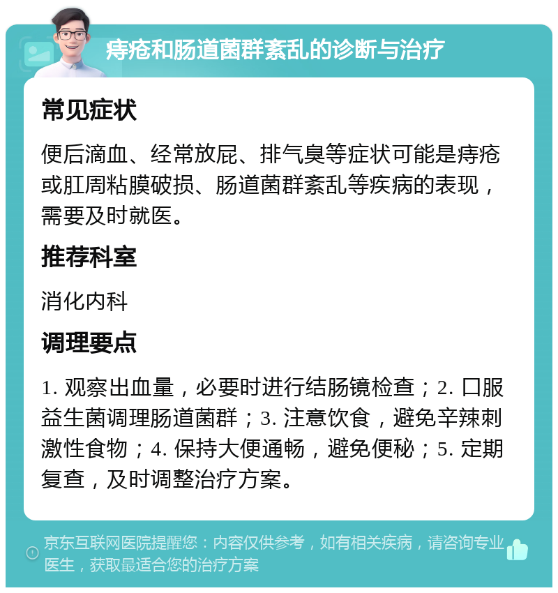 痔疮和肠道菌群紊乱的诊断与治疗 常见症状 便后滴血、经常放屁、排气臭等症状可能是痔疮或肛周粘膜破损、肠道菌群紊乱等疾病的表现，需要及时就医。 推荐科室 消化内科 调理要点 1. 观察出血量，必要时进行结肠镜检查；2. 口服益生菌调理肠道菌群；3. 注意饮食，避免辛辣刺激性食物；4. 保持大便通畅，避免便秘；5. 定期复查，及时调整治疗方案。