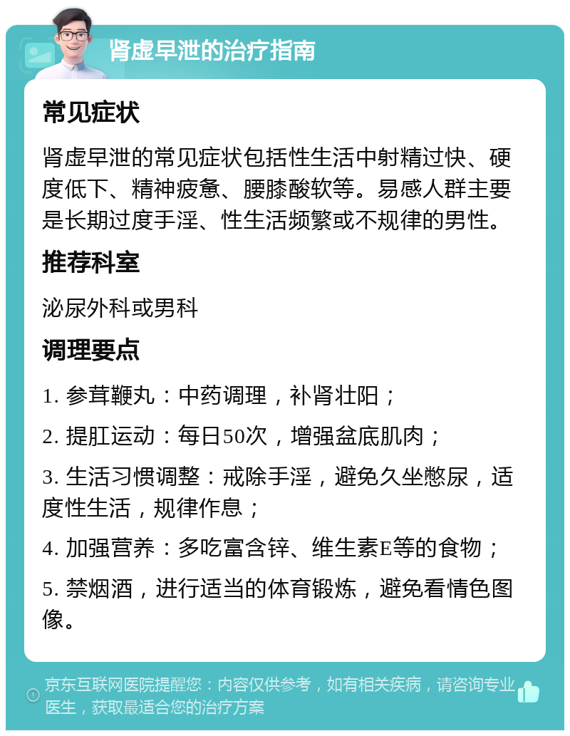 肾虚早泄的治疗指南 常见症状 肾虚早泄的常见症状包括性生活中射精过快、硬度低下、精神疲惫、腰膝酸软等。易感人群主要是长期过度手淫、性生活频繁或不规律的男性。 推荐科室 泌尿外科或男科 调理要点 1. 参茸鞭丸：中药调理，补肾壮阳； 2. 提肛运动：每日50次，增强盆底肌肉； 3. 生活习惯调整：戒除手淫，避免久坐憋尿，适度性生活，规律作息； 4. 加强营养：多吃富含锌、维生素E等的食物； 5. 禁烟酒，进行适当的体育锻炼，避免看情色图像。