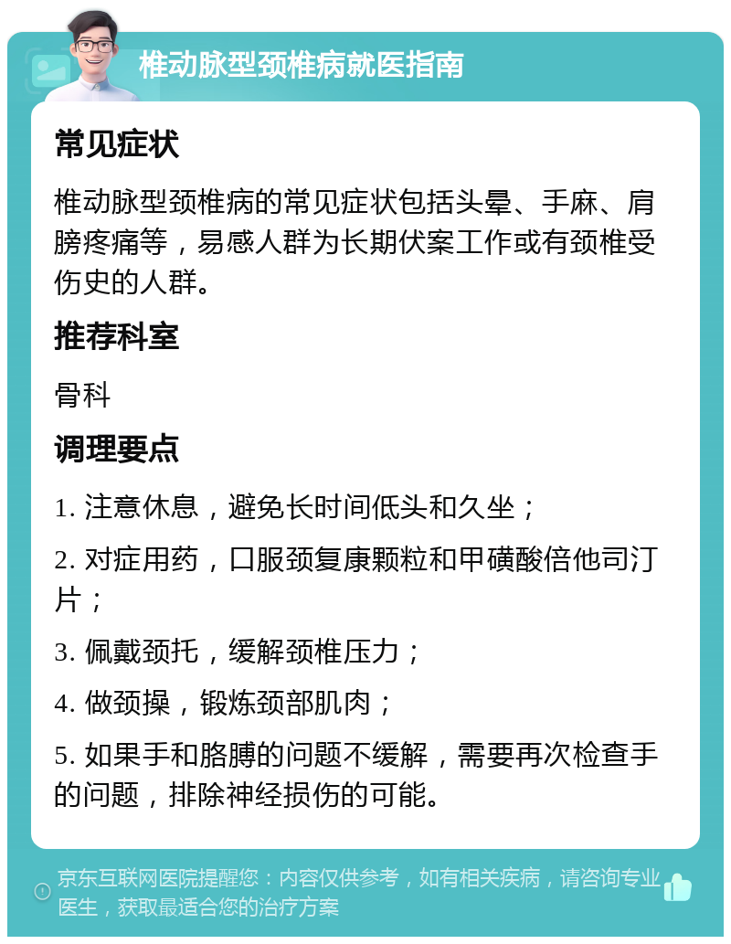 椎动脉型颈椎病就医指南 常见症状 椎动脉型颈椎病的常见症状包括头晕、手麻、肩膀疼痛等，易感人群为长期伏案工作或有颈椎受伤史的人群。 推荐科室 骨科 调理要点 1. 注意休息，避免长时间低头和久坐； 2. 对症用药，口服颈复康颗粒和甲磺酸倍他司汀片； 3. 佩戴颈托，缓解颈椎压力； 4. 做颈操，锻炼颈部肌肉； 5. 如果手和胳膊的问题不缓解，需要再次检查手的问题，排除神经损伤的可能。