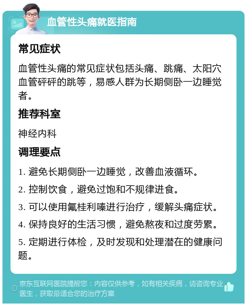 血管性头痛就医指南 常见症状 血管性头痛的常见症状包括头痛、跳痛、太阳穴血管砰砰的跳等，易感人群为长期侧卧一边睡觉者。 推荐科室 神经内科 调理要点 1. 避免长期侧卧一边睡觉，改善血液循环。 2. 控制饮食，避免过饱和不规律进食。 3. 可以使用氟桂利嗪进行治疗，缓解头痛症状。 4. 保持良好的生活习惯，避免熬夜和过度劳累。 5. 定期进行体检，及时发现和处理潜在的健康问题。