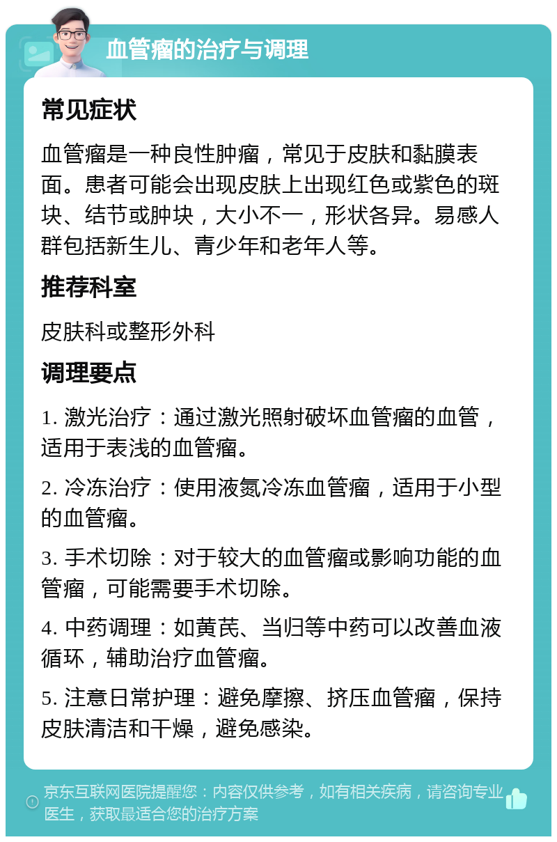 血管瘤的治疗与调理 常见症状 血管瘤是一种良性肿瘤，常见于皮肤和黏膜表面。患者可能会出现皮肤上出现红色或紫色的斑块、结节或肿块，大小不一，形状各异。易感人群包括新生儿、青少年和老年人等。 推荐科室 皮肤科或整形外科 调理要点 1. 激光治疗：通过激光照射破坏血管瘤的血管，适用于表浅的血管瘤。 2. 冷冻治疗：使用液氮冷冻血管瘤，适用于小型的血管瘤。 3. 手术切除：对于较大的血管瘤或影响功能的血管瘤，可能需要手术切除。 4. 中药调理：如黄芪、当归等中药可以改善血液循环，辅助治疗血管瘤。 5. 注意日常护理：避免摩擦、挤压血管瘤，保持皮肤清洁和干燥，避免感染。