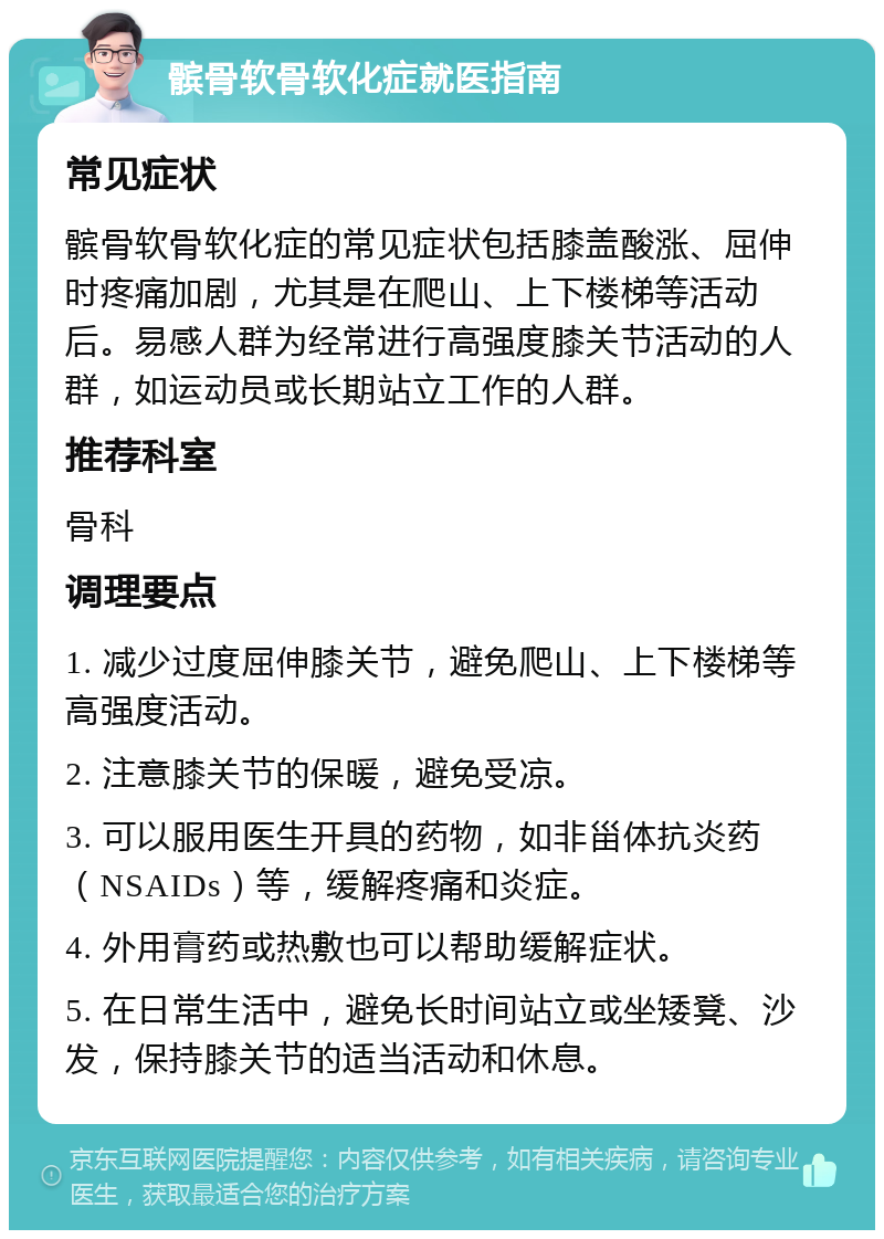 髌骨软骨软化症就医指南 常见症状 髌骨软骨软化症的常见症状包括膝盖酸涨、屈伸时疼痛加剧，尤其是在爬山、上下楼梯等活动后。易感人群为经常进行高强度膝关节活动的人群，如运动员或长期站立工作的人群。 推荐科室 骨科 调理要点 1. 减少过度屈伸膝关节，避免爬山、上下楼梯等高强度活动。 2. 注意膝关节的保暖，避免受凉。 3. 可以服用医生开具的药物，如非甾体抗炎药（NSAIDs）等，缓解疼痛和炎症。 4. 外用膏药或热敷也可以帮助缓解症状。 5. 在日常生活中，避免长时间站立或坐矮凳、沙发，保持膝关节的适当活动和休息。