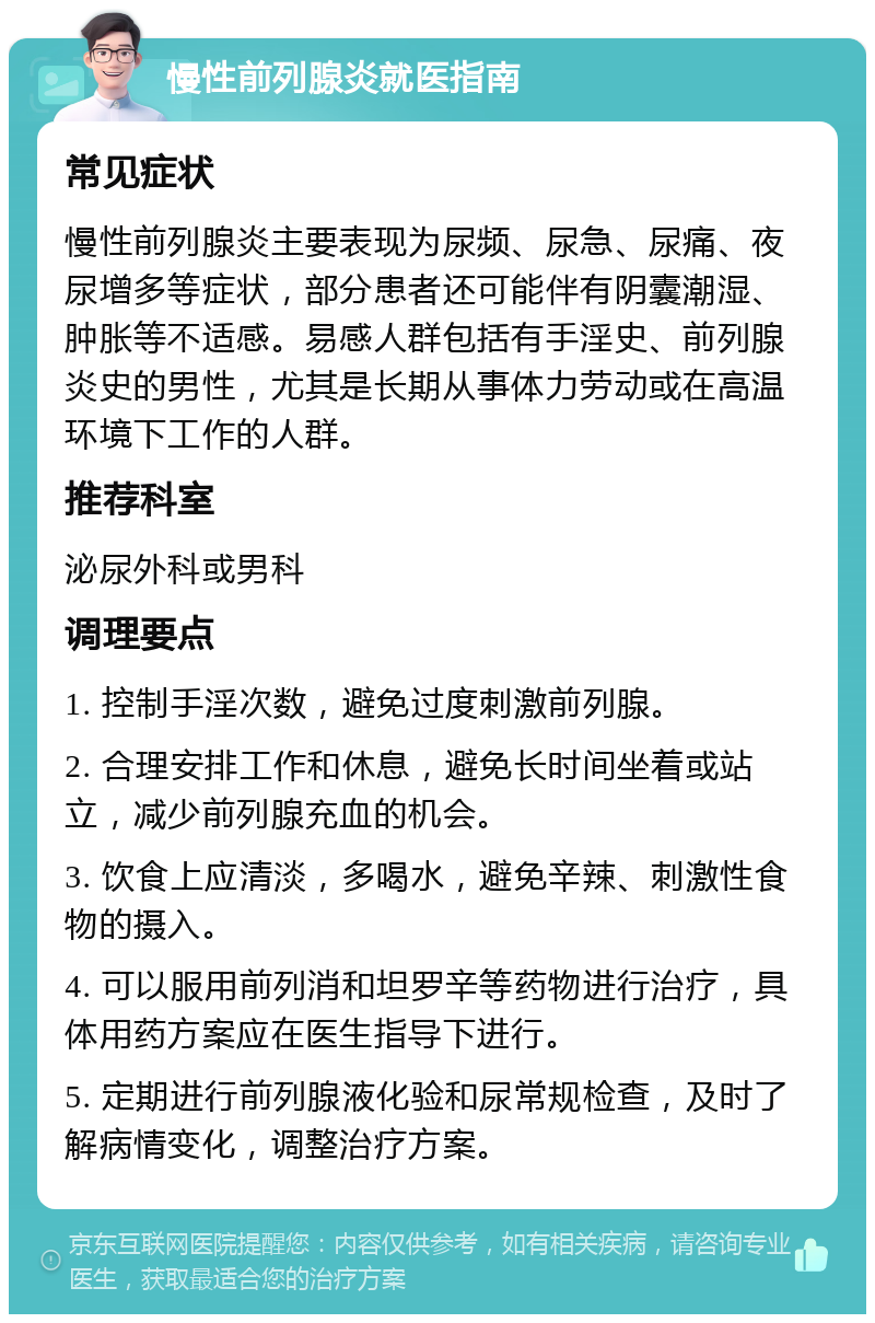 慢性前列腺炎就医指南 常见症状 慢性前列腺炎主要表现为尿频、尿急、尿痛、夜尿增多等症状，部分患者还可能伴有阴囊潮湿、肿胀等不适感。易感人群包括有手淫史、前列腺炎史的男性，尤其是长期从事体力劳动或在高温环境下工作的人群。 推荐科室 泌尿外科或男科 调理要点 1. 控制手淫次数，避免过度刺激前列腺。 2. 合理安排工作和休息，避免长时间坐着或站立，减少前列腺充血的机会。 3. 饮食上应清淡，多喝水，避免辛辣、刺激性食物的摄入。 4. 可以服用前列消和坦罗辛等药物进行治疗，具体用药方案应在医生指导下进行。 5. 定期进行前列腺液化验和尿常规检查，及时了解病情变化，调整治疗方案。