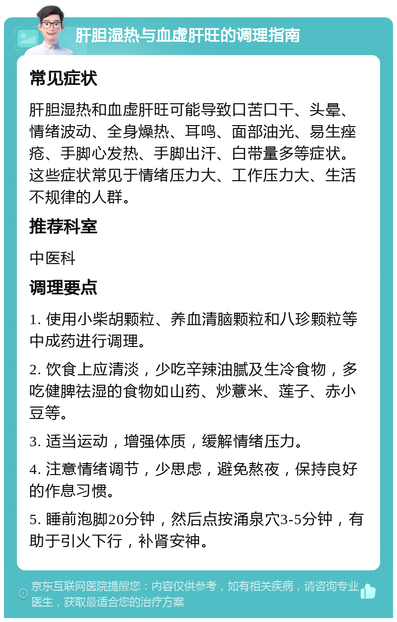 肝胆湿热与血虚肝旺的调理指南 常见症状 肝胆湿热和血虚肝旺可能导致口苦口干、头晕、情绪波动、全身燥热、耳鸣、面部油光、易生痤疮、手脚心发热、手脚出汗、白带量多等症状。这些症状常见于情绪压力大、工作压力大、生活不规律的人群。 推荐科室 中医科 调理要点 1. 使用小柴胡颗粒、养血清脑颗粒和八珍颗粒等中成药进行调理。 2. 饮食上应清淡，少吃辛辣油腻及生冷食物，多吃健脾祛湿的食物如山药、炒薏米、莲子、赤小豆等。 3. 适当运动，增强体质，缓解情绪压力。 4. 注意情绪调节，少思虑，避免熬夜，保持良好的作息习惯。 5. 睡前泡脚20分钟，然后点按涌泉穴3-5分钟，有助于引火下行，补肾安神。