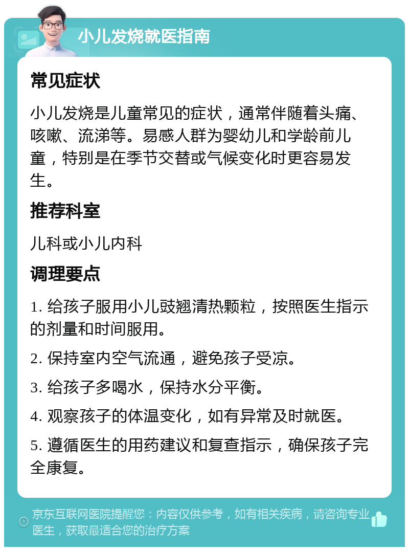 小儿发烧就医指南 常见症状 小儿发烧是儿童常见的症状，通常伴随着头痛、咳嗽、流涕等。易感人群为婴幼儿和学龄前儿童，特别是在季节交替或气候变化时更容易发生。 推荐科室 儿科或小儿内科 调理要点 1. 给孩子服用小儿豉翘清热颗粒，按照医生指示的剂量和时间服用。 2. 保持室内空气流通，避免孩子受凉。 3. 给孩子多喝水，保持水分平衡。 4. 观察孩子的体温变化，如有异常及时就医。 5. 遵循医生的用药建议和复查指示，确保孩子完全康复。