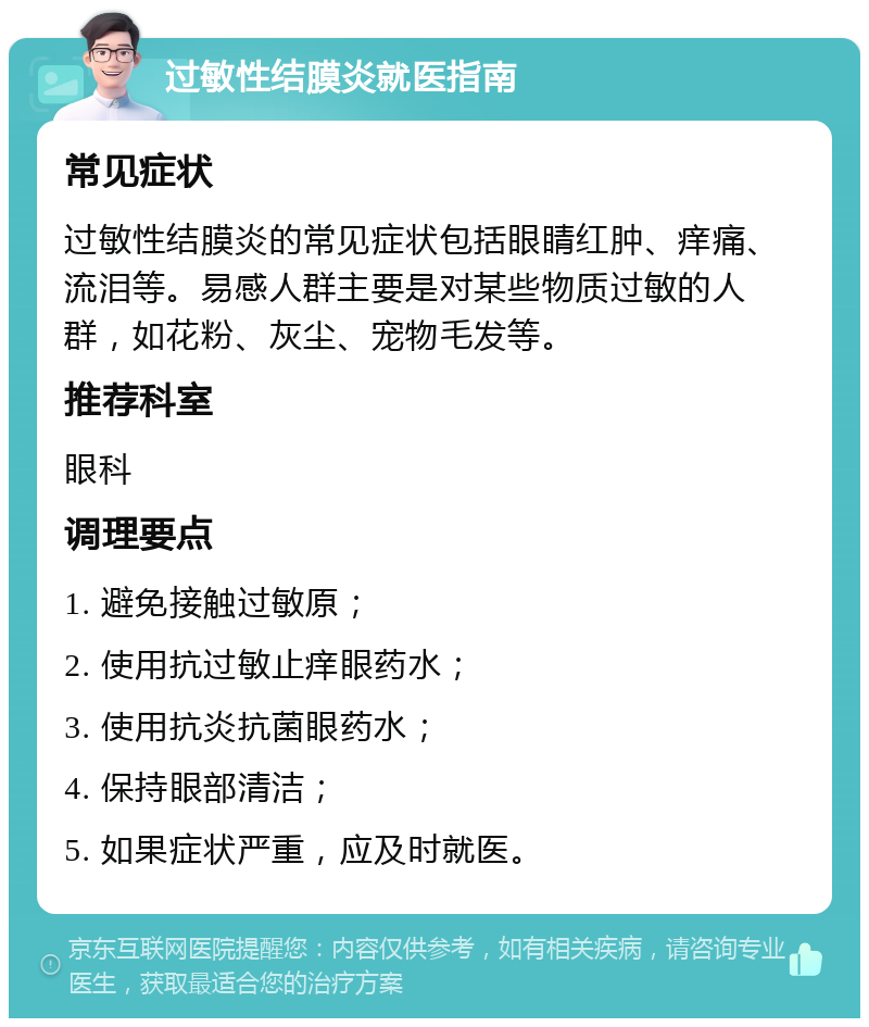 过敏性结膜炎就医指南 常见症状 过敏性结膜炎的常见症状包括眼睛红肿、痒痛、流泪等。易感人群主要是对某些物质过敏的人群，如花粉、灰尘、宠物毛发等。 推荐科室 眼科 调理要点 1. 避免接触过敏原； 2. 使用抗过敏止痒眼药水； 3. 使用抗炎抗菌眼药水； 4. 保持眼部清洁； 5. 如果症状严重，应及时就医。