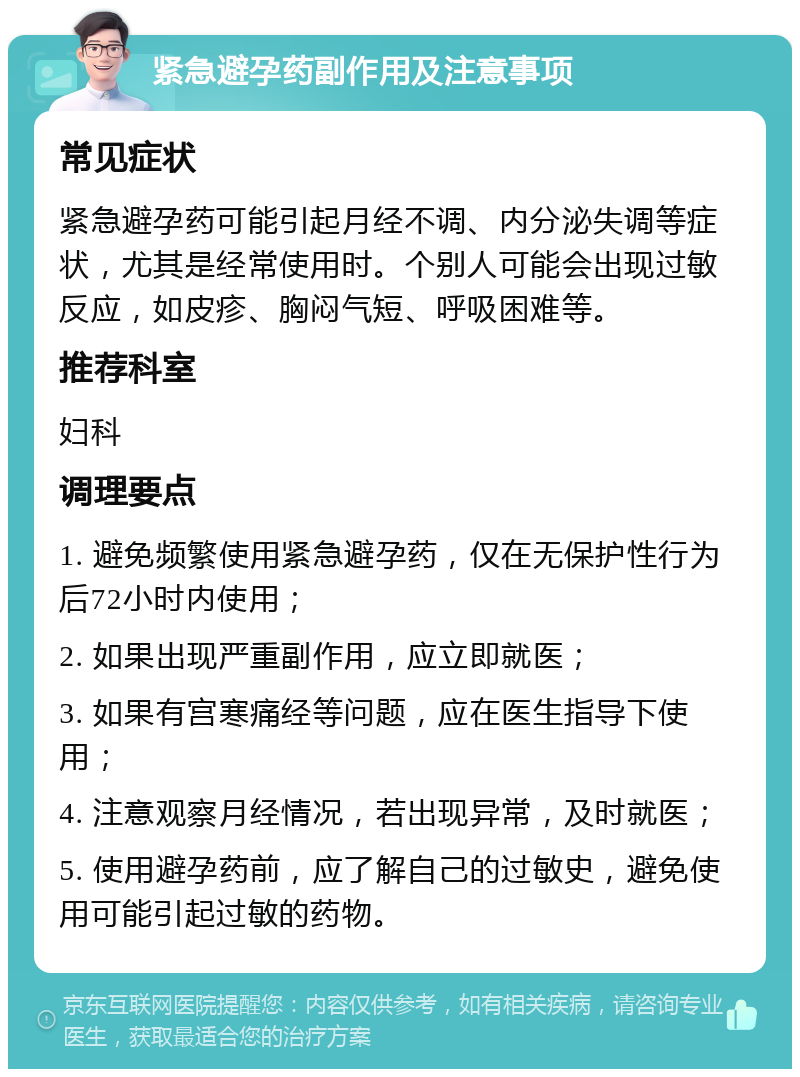 紧急避孕药副作用及注意事项 常见症状 紧急避孕药可能引起月经不调、内分泌失调等症状，尤其是经常使用时。个别人可能会出现过敏反应，如皮疹、胸闷气短、呼吸困难等。 推荐科室 妇科 调理要点 1. 避免频繁使用紧急避孕药，仅在无保护性行为后72小时内使用； 2. 如果出现严重副作用，应立即就医； 3. 如果有宫寒痛经等问题，应在医生指导下使用； 4. 注意观察月经情况，若出现异常，及时就医； 5. 使用避孕药前，应了解自己的过敏史，避免使用可能引起过敏的药物。