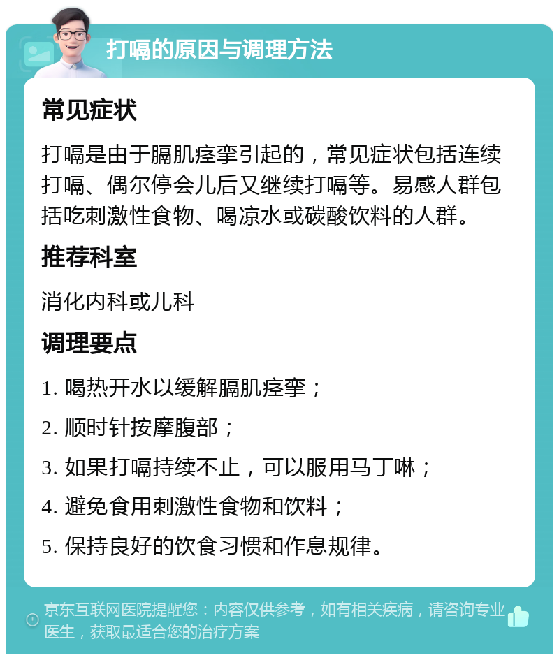 打嗝的原因与调理方法 常见症状 打嗝是由于膈肌痉挛引起的，常见症状包括连续打嗝、偶尔停会儿后又继续打嗝等。易感人群包括吃刺激性食物、喝凉水或碳酸饮料的人群。 推荐科室 消化内科或儿科 调理要点 1. 喝热开水以缓解膈肌痉挛； 2. 顺时针按摩腹部； 3. 如果打嗝持续不止，可以服用马丁啉； 4. 避免食用刺激性食物和饮料； 5. 保持良好的饮食习惯和作息规律。