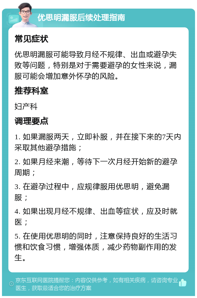 优思明漏服后续处理指南 常见症状 优思明漏服可能导致月经不规律、出血或避孕失败等问题，特别是对于需要避孕的女性来说，漏服可能会增加意外怀孕的风险。 推荐科室 妇产科 调理要点 1. 如果漏服两天，立即补服，并在接下来的7天内采取其他避孕措施； 2. 如果月经来潮，等待下一次月经开始新的避孕周期； 3. 在避孕过程中，应规律服用优思明，避免漏服； 4. 如果出现月经不规律、出血等症状，应及时就医； 5. 在使用优思明的同时，注意保持良好的生活习惯和饮食习惯，增强体质，减少药物副作用的发生。