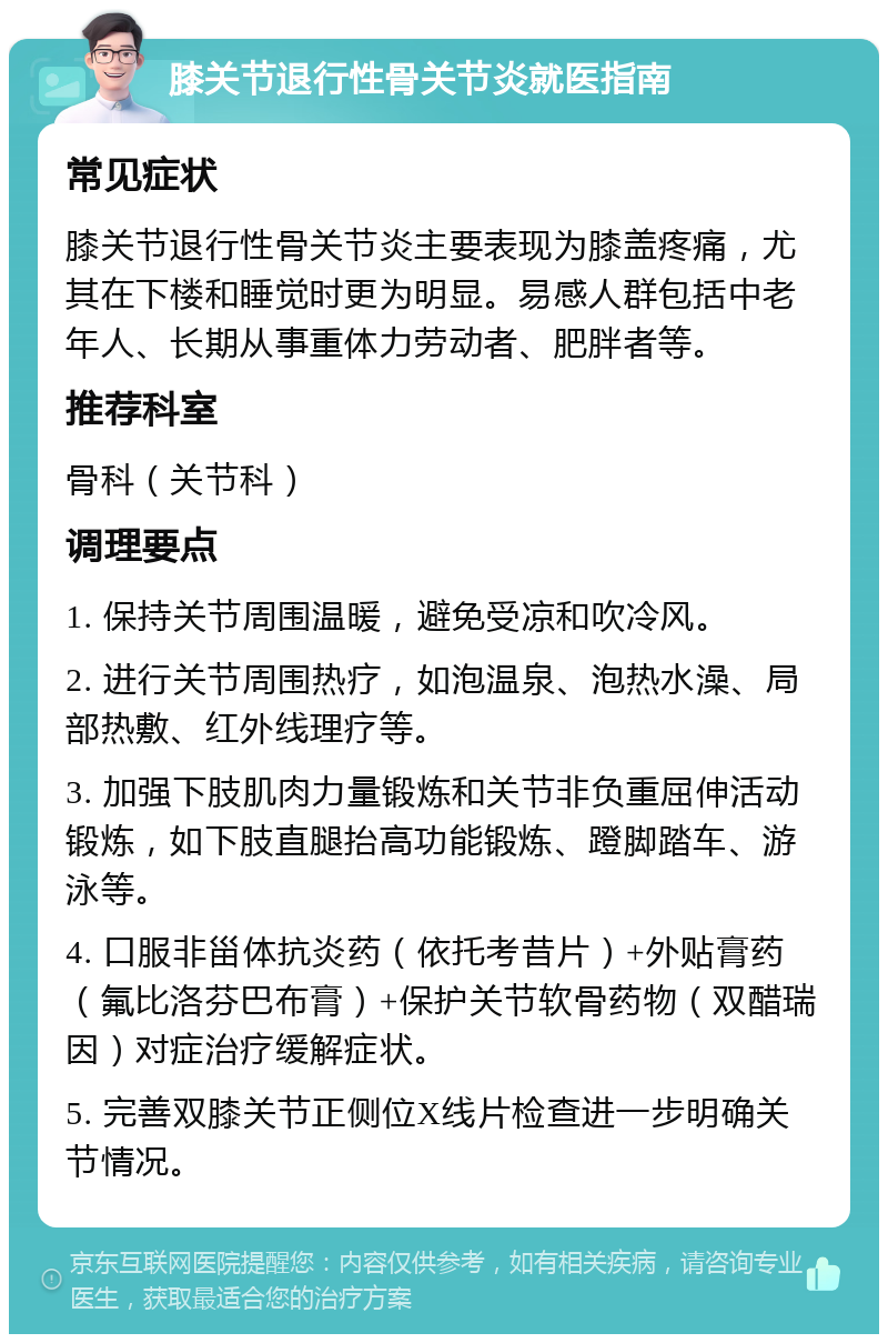 膝关节退行性骨关节炎就医指南 常见症状 膝关节退行性骨关节炎主要表现为膝盖疼痛，尤其在下楼和睡觉时更为明显。易感人群包括中老年人、长期从事重体力劳动者、肥胖者等。 推荐科室 骨科（关节科） 调理要点 1. 保持关节周围温暖，避免受凉和吹冷风。 2. 进行关节周围热疗，如泡温泉、泡热水澡、局部热敷、红外线理疗等。 3. 加强下肢肌肉力量锻炼和关节非负重屈伸活动锻炼，如下肢直腿抬高功能锻炼、蹬脚踏车、游泳等。 4. 口服非甾体抗炎药（依托考昔片）+外贴膏药（氟比洛芬巴布膏）+保护关节软骨药物（双醋瑞因）对症治疗缓解症状。 5. 完善双膝关节正侧位X线片检查进一步明确关节情况。