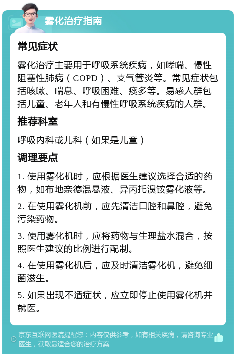 雾化治疗指南 常见症状 雾化治疗主要用于呼吸系统疾病，如哮喘、慢性阻塞性肺病（COPD）、支气管炎等。常见症状包括咳嗽、喘息、呼吸困难、痰多等。易感人群包括儿童、老年人和有慢性呼吸系统疾病的人群。 推荐科室 呼吸内科或儿科（如果是儿童） 调理要点 1. 使用雾化机时，应根据医生建议选择合适的药物，如布地奈德混悬液、异丙托溴铵雾化液等。 2. 在使用雾化机前，应先清洁口腔和鼻腔，避免污染药物。 3. 使用雾化机时，应将药物与生理盐水混合，按照医生建议的比例进行配制。 4. 在使用雾化机后，应及时清洁雾化机，避免细菌滋生。 5. 如果出现不适症状，应立即停止使用雾化机并就医。