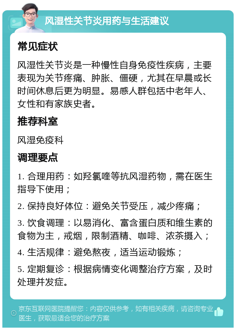 风湿性关节炎用药与生活建议 常见症状 风湿性关节炎是一种慢性自身免疫性疾病，主要表现为关节疼痛、肿胀、僵硬，尤其在早晨或长时间休息后更为明显。易感人群包括中老年人、女性和有家族史者。 推荐科室 风湿免疫科 调理要点 1. 合理用药：如羟氯喹等抗风湿药物，需在医生指导下使用； 2. 保持良好体位：避免关节受压，减少疼痛； 3. 饮食调理：以易消化、富含蛋白质和维生素的食物为主，戒烟，限制酒精、咖啡、浓茶摄入； 4. 生活规律：避免熬夜，适当运动锻炼； 5. 定期复诊：根据病情变化调整治疗方案，及时处理并发症。