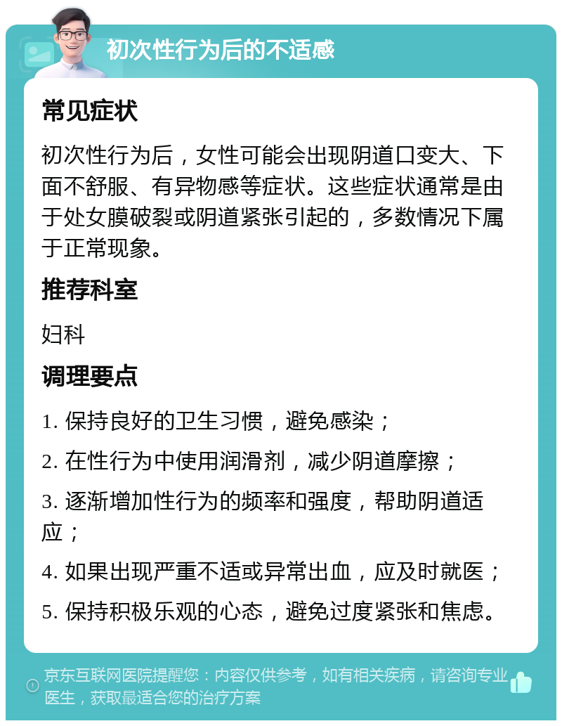 初次性行为后的不适感 常见症状 初次性行为后，女性可能会出现阴道口变大、下面不舒服、有异物感等症状。这些症状通常是由于处女膜破裂或阴道紧张引起的，多数情况下属于正常现象。 推荐科室 妇科 调理要点 1. 保持良好的卫生习惯，避免感染； 2. 在性行为中使用润滑剂，减少阴道摩擦； 3. 逐渐增加性行为的频率和强度，帮助阴道适应； 4. 如果出现严重不适或异常出血，应及时就医； 5. 保持积极乐观的心态，避免过度紧张和焦虑。