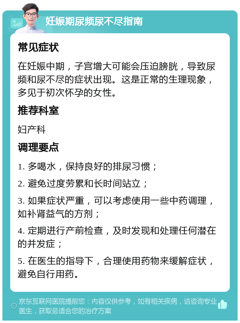 妊娠期尿频尿不尽指南 常见症状 在妊娠中期，子宫增大可能会压迫膀胱，导致尿频和尿不尽的症状出现。这是正常的生理现象，多见于初次怀孕的女性。 推荐科室 妇产科 调理要点 1. 多喝水，保持良好的排尿习惯； 2. 避免过度劳累和长时间站立； 3. 如果症状严重，可以考虑使用一些中药调理，如补肾益气的方剂； 4. 定期进行产前检查，及时发现和处理任何潜在的并发症； 5. 在医生的指导下，合理使用药物来缓解症状，避免自行用药。