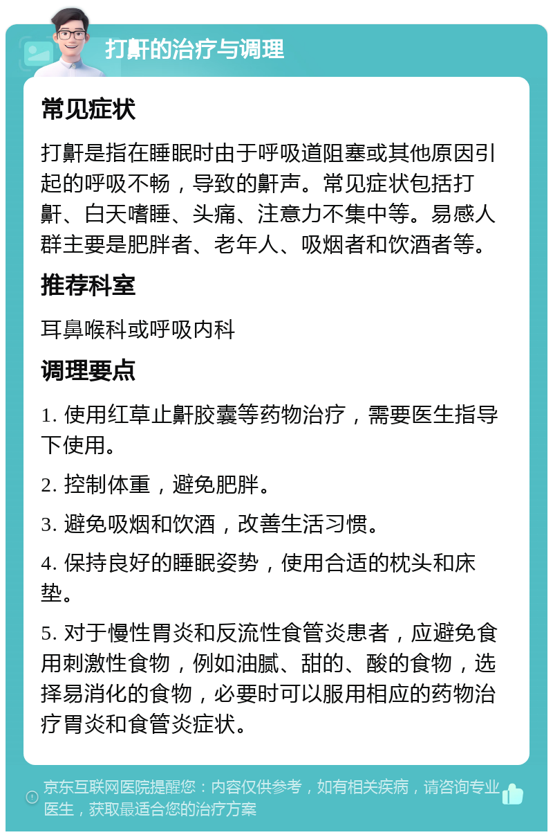 打鼾的治疗与调理 常见症状 打鼾是指在睡眠时由于呼吸道阻塞或其他原因引起的呼吸不畅，导致的鼾声。常见症状包括打鼾、白天嗜睡、头痛、注意力不集中等。易感人群主要是肥胖者、老年人、吸烟者和饮酒者等。 推荐科室 耳鼻喉科或呼吸内科 调理要点 1. 使用红草止鼾胶囊等药物治疗，需要医生指导下使用。 2. 控制体重，避免肥胖。 3. 避免吸烟和饮酒，改善生活习惯。 4. 保持良好的睡眠姿势，使用合适的枕头和床垫。 5. 对于慢性胃炎和反流性食管炎患者，应避免食用刺激性食物，例如油腻、甜的、酸的食物，选择易消化的食物，必要时可以服用相应的药物治疗胃炎和食管炎症状。