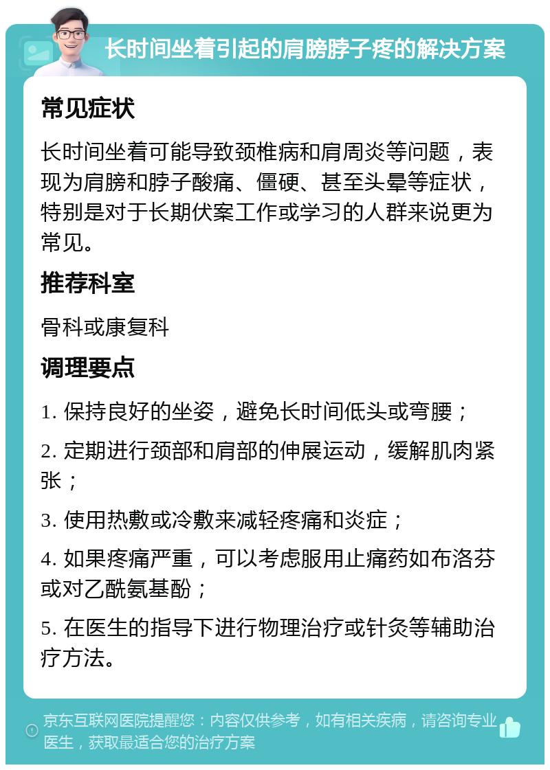 长时间坐着引起的肩膀脖子疼的解决方案 常见症状 长时间坐着可能导致颈椎病和肩周炎等问题，表现为肩膀和脖子酸痛、僵硬、甚至头晕等症状，特别是对于长期伏案工作或学习的人群来说更为常见。 推荐科室 骨科或康复科 调理要点 1. 保持良好的坐姿，避免长时间低头或弯腰； 2. 定期进行颈部和肩部的伸展运动，缓解肌肉紧张； 3. 使用热敷或冷敷来减轻疼痛和炎症； 4. 如果疼痛严重，可以考虑服用止痛药如布洛芬或对乙酰氨基酚； 5. 在医生的指导下进行物理治疗或针灸等辅助治疗方法。