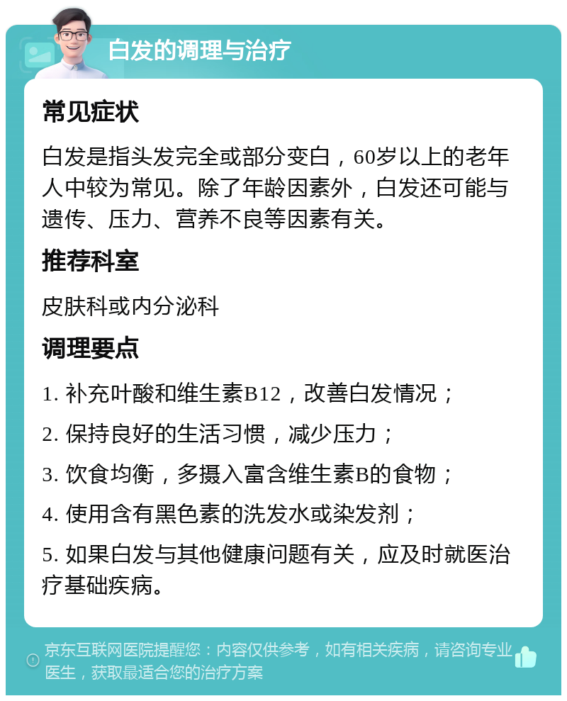 白发的调理与治疗 常见症状 白发是指头发完全或部分变白，60岁以上的老年人中较为常见。除了年龄因素外，白发还可能与遗传、压力、营养不良等因素有关。 推荐科室 皮肤科或内分泌科 调理要点 1. 补充叶酸和维生素B12，改善白发情况； 2. 保持良好的生活习惯，减少压力； 3. 饮食均衡，多摄入富含维生素B的食物； 4. 使用含有黑色素的洗发水或染发剂； 5. 如果白发与其他健康问题有关，应及时就医治疗基础疾病。