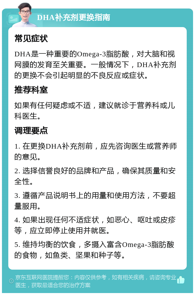 DHA补充剂更换指南 常见症状 DHA是一种重要的Omega-3脂肪酸，对大脑和视网膜的发育至关重要。一般情况下，DHA补充剂的更换不会引起明显的不良反应或症状。 推荐科室 如果有任何疑虑或不适，建议就诊于营养科或儿科医生。 调理要点 1. 在更换DHA补充剂前，应先咨询医生或营养师的意见。 2. 选择信誉良好的品牌和产品，确保其质量和安全性。 3. 遵循产品说明书上的用量和使用方法，不要超量服用。 4. 如果出现任何不适症状，如恶心、呕吐或皮疹等，应立即停止使用并就医。 5. 维持均衡的饮食，多摄入富含Omega-3脂肪酸的食物，如鱼类、坚果和种子等。