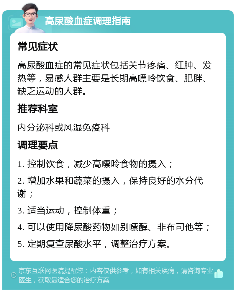 高尿酸血症调理指南 常见症状 高尿酸血症的常见症状包括关节疼痛、红肿、发热等，易感人群主要是长期高嘌呤饮食、肥胖、缺乏运动的人群。 推荐科室 内分泌科或风湿免疫科 调理要点 1. 控制饮食，减少高嘌呤食物的摄入； 2. 增加水果和蔬菜的摄入，保持良好的水分代谢； 3. 适当运动，控制体重； 4. 可以使用降尿酸药物如别嘌醇、非布司他等； 5. 定期复查尿酸水平，调整治疗方案。