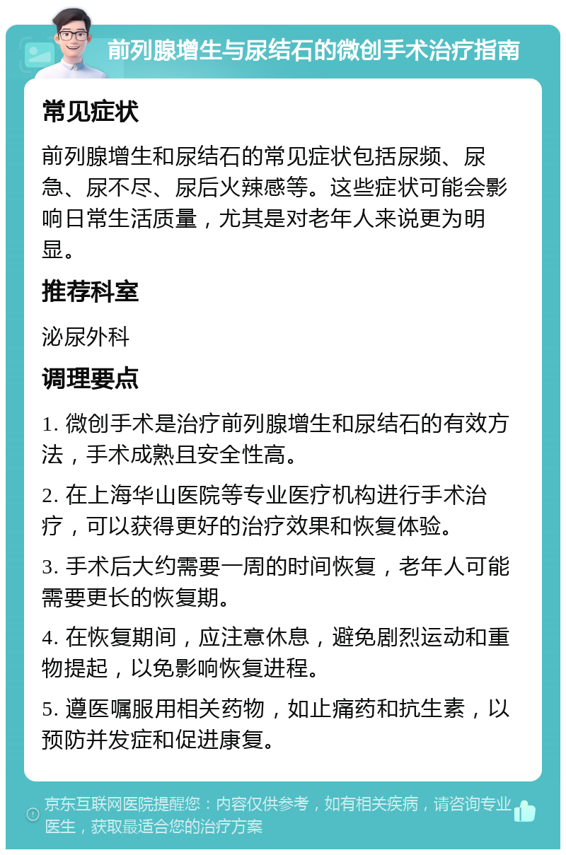 前列腺增生与尿结石的微创手术治疗指南 常见症状 前列腺增生和尿结石的常见症状包括尿频、尿急、尿不尽、尿后火辣感等。这些症状可能会影响日常生活质量，尤其是对老年人来说更为明显。 推荐科室 泌尿外科 调理要点 1. 微创手术是治疗前列腺增生和尿结石的有效方法，手术成熟且安全性高。 2. 在上海华山医院等专业医疗机构进行手术治疗，可以获得更好的治疗效果和恢复体验。 3. 手术后大约需要一周的时间恢复，老年人可能需要更长的恢复期。 4. 在恢复期间，应注意休息，避免剧烈运动和重物提起，以免影响恢复进程。 5. 遵医嘱服用相关药物，如止痛药和抗生素，以预防并发症和促进康复。