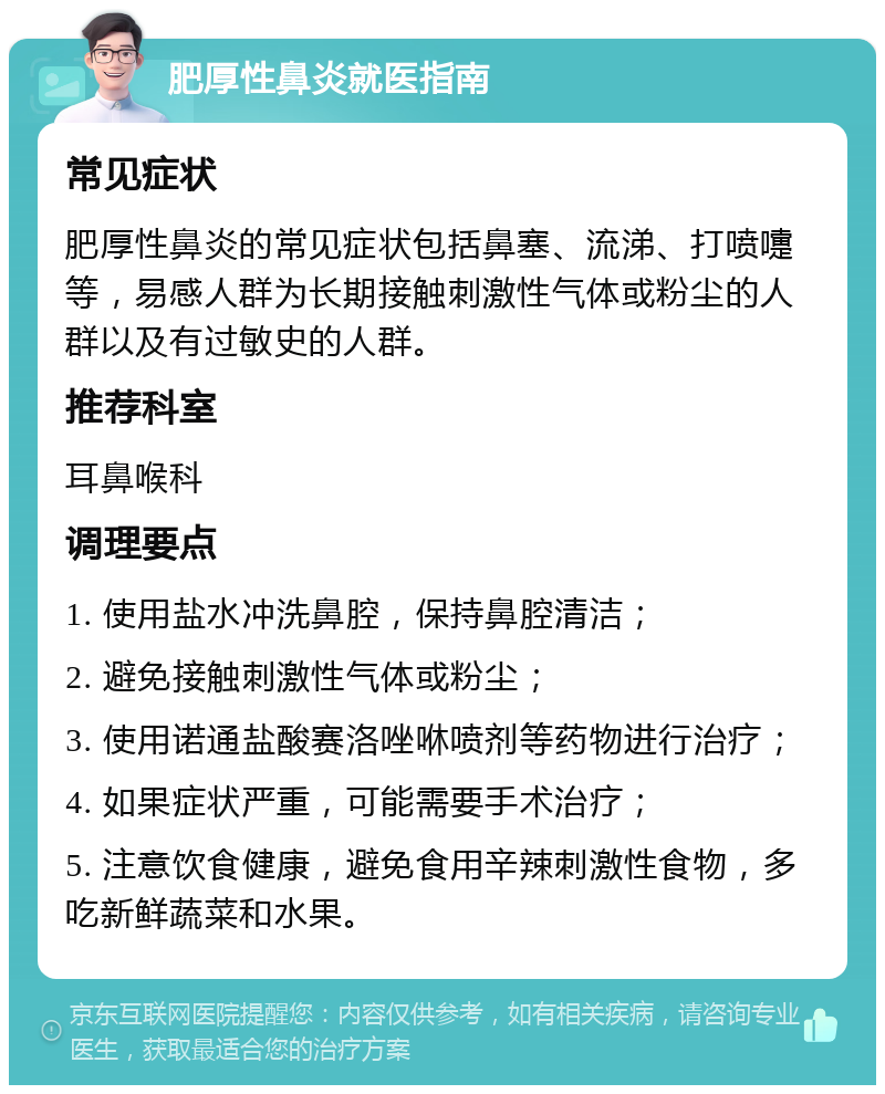 肥厚性鼻炎就医指南 常见症状 肥厚性鼻炎的常见症状包括鼻塞、流涕、打喷嚏等，易感人群为长期接触刺激性气体或粉尘的人群以及有过敏史的人群。 推荐科室 耳鼻喉科 调理要点 1. 使用盐水冲洗鼻腔，保持鼻腔清洁； 2. 避免接触刺激性气体或粉尘； 3. 使用诺通盐酸赛洛唑咻喷剂等药物进行治疗； 4. 如果症状严重，可能需要手术治疗； 5. 注意饮食健康，避免食用辛辣刺激性食物，多吃新鲜蔬菜和水果。